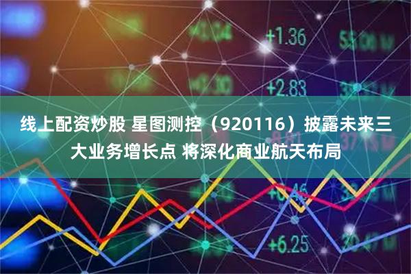线上配资炒股 星图测控（920116）披露未来三大业务增长点 将深化商业航天布局