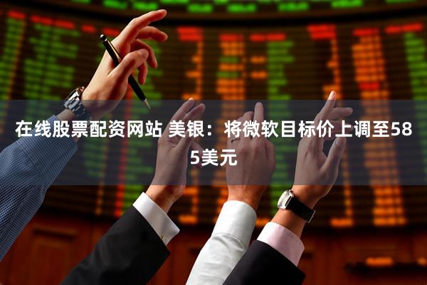 在线股票配资网站 美银：将微软目标价上调至585美元