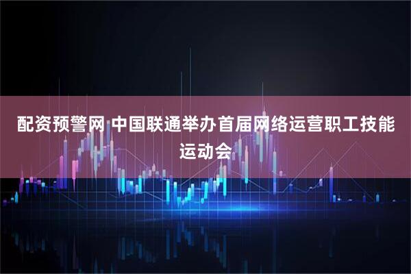 配资预警网 中国联通举办首届网络运营职工技能运动会