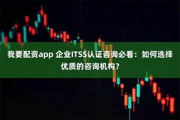 我要配资app 企业ITSS认证咨询必看：如何选择优质的咨询机构？