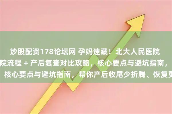 炒股配资178论坛网 孕妈速藏！北大人民医院 vs 北京朝阳医院：出院流程 + 产后复查对比攻略，核心要点与避坑指南，帮你产后收尾少折腾、恢复更省心