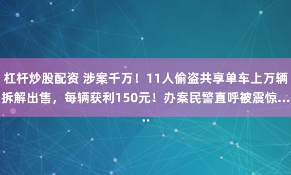 杠杆炒股配资 涉案千万！11人偷盗共享单车上万辆拆解出售，每辆获利150元！办案民警直呼被震惊...