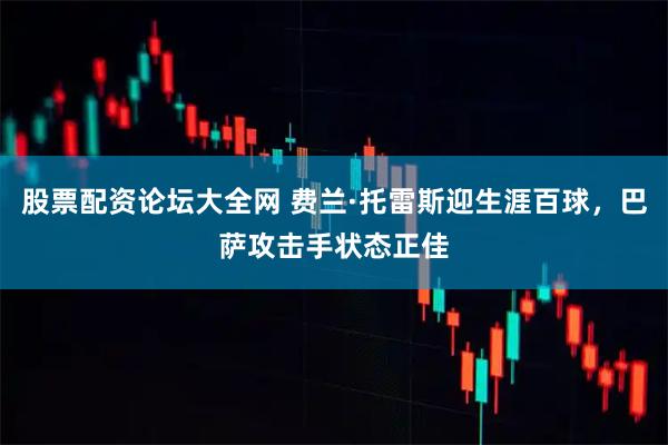 股票配资论坛大全网 费兰·托雷斯迎生涯百球，巴萨攻击手状态正佳